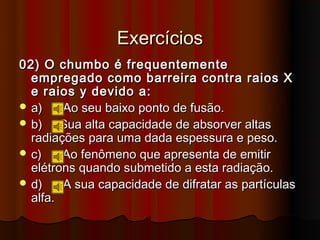 Exercícios
02) O chumbo é frequentemente
  empregado como barreira contra raios X
  e raios y devido a:
 a)    Ao seu baixo ponto de fusão.
 b)    Sua alta capacidade de absorver altas
  radiações para uma dada espessura e peso.
 c)    Ao fenômeno que apresenta de emitir
  elétrons quando submetido a esta radiação.
 d)    A sua capacidade de difratar as partículas
  alfa.
 
