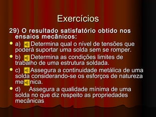 Exercícios
29) O resultado satisfatório obtido nos
  ensaios mecânicos:
 a)    Determina qual o nível de tensões que
  poderá suportar uma solda sem se romper.
 b)    Determina as condições limites de
  trabalho de uma estrutura soldada.
 c)    Assegura a continuidade metálica de uma
  solda considerando-se os esforços de natureza
  mecânica.
 d)   Assegura a qualidade mínima de uma
  solda no que diz respeito as propriedades
  mecânicas
 