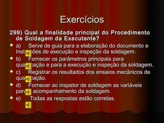 Exercícios
299) Qual a finalidade principal do Procedimento
  de Soldagem da Executante?
 a)    Serve de guia para a elaboração do documento e
  Instruções de execução e inspeção da soldagem.
 b)    Fornecer os parâmetros principais para
  qualificação e para a execução e inspeção da soldagem.
 c)    Registrar os resultados dos ensaios mecânicos de
  qualificação.
 d)    Fornecer ao inspetor de soldagem as variáveis
  para o acompanhamento da soldagem.
 e)     Todas as respostas estão corretas.
 