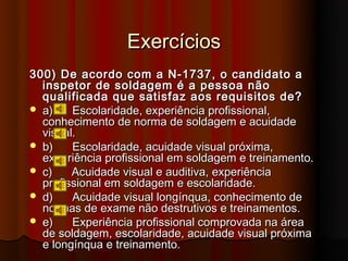 Exercícios
300) De acordo com a N-1737, o candidato a
  inspetor de soldagem é a pessoa não
  qualificada que satisfaz aos requisitos de?
 a)    Escolaridade, experiência profissional,
  conhecimento de norma de soldagem e acuidade
  visual.
 b)    Escolaridade, acuidade visual próxima,
  experiência profissional em soldagem e treinamento.
 c)    Acuidade visual e auditiva, experiência
  profissional em soldagem e escolaridade.
 d)    Acuidade visual longínqua, conhecimento de
  normas de exame não destrutivos e treinamentos.
 e)    Experiência profissional comprovada na área
  de soldagem, escolaridade, acuidade visual próxima
  e longínqua e treinamento.
 