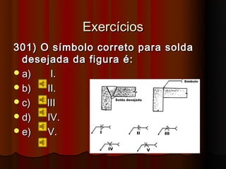 Exercícios
301) O símbolo correto para solda
  desejada da figura é:
 a)   I.
 b)  II.
 c)  III
 d)  IV.
 e)  V.
 