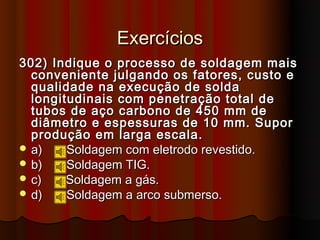 Exercícios
302) Indique o processo de soldagem mais
  conveniente julgando os fatores, custo e
  qualidade na execução de solda
  longitudinais com penetração total de
  tubos de aço carbono de 450 mm de
  diâmetro e espessuras de 10 mm. Supor
  produção em larga escala.
 a)    Soldagem com eletrodo revestido.
 b)    Soldagem TIG.
 c)    Soldagem a gás.
 d)    Soldagem a arco submerso.
 