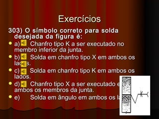 Exercícios
303) O símbolo correto para solda
  desejada da figura é:
 a)    Chanfro tipo K a ser executado no
  membro inferior da junta.
 b)    Solda em chanfro tipo X em ambos os
  lados.
 c)   Solda em chanfro tipo K em ambos os
  lados.
 d)    Chanfro tipo X a ser executado em
  ambos os membros da junta.
 e)    Solda em ângulo em ambos os lados.
 