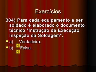 Exercícios
304) Para cada equipamento a ser
  soldado é elaborado o documento
  técnico “Instrução de Execução
  Inspeção da Soldagem”.
 a)  Verdadeira.
 b)   Falsa.
 