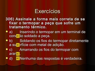 Exercícios
306) Assinale a forma mais correta de se
  fixar o termopar a peça que sofre um
  tratamento térmico.
 a)    Inserindo o termopar em um terminal de
  conexão soldado a peça.
 b)    Soldando os fios do termopar diretamente
  a superfície com metal de adição.
 c)    Amarrando os fios do termopar com
  arame.
 d)    Nenhuma das respostas é verdadeira.
 