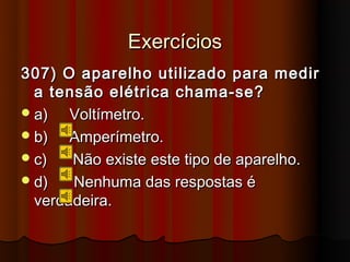Exercícios
307) O aparelho utilizado para medir
  a tensão elétrica chama-se?
 a)   Voltímetro.
 b)   Amperímetro.
 c)   Não existe este tipo de aparelho.
 d)   Nenhuma das respostas é
  verdadeira.
 