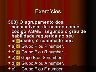 Exercícios
308) O agrupamento dos
  consumíveis, de acordo com o
  código ASME, segundo o grau de
  habilidade requerida no seu
  manuseio, é conhecido por:
 a)  Grupo P ou P number.
 b)  Grupo F ou R number.
 c)  Gupo E ou S number.
 d)  Grupo A ou A number.
 e)  Grupo F ou F number.
 