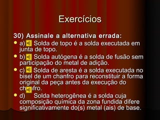 Exercícios
30) Assinale a alternativa errada:
 a)    Solda de topo é a solda executada em
  junta de topo.
 b)    Solda autógena é a solda de fusão sem
  participação do metal de adição.
 c)    Solda de aresta é a solda executada no
  bisel de um chanfro para reconstituir a forma
  original da peça antes da execução do
  chanfro.
 d)    Solda heterogênea é a solda cuja
  composição química da zona fundida difere
  significativamente do(s) metal (ais) de base.
 