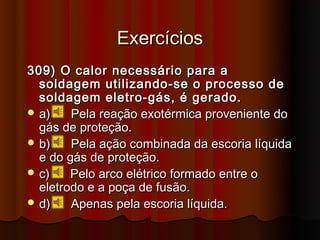 Exercícios
309) O calor necessário para a
  soldagem utilizando-se o processo de
  soldagem eletro-gás, é gerado.
 a)    Pela reação exotérmica proveniente do
  gás de proteção.
 b)    Pela ação combinada da escoria líquida
  e do gás de proteção.
 c)    Pelo arco elétrico formado entre o
  eletrodo e a poça de fusão.
 d)    Apenas pela escoria líquida.
 