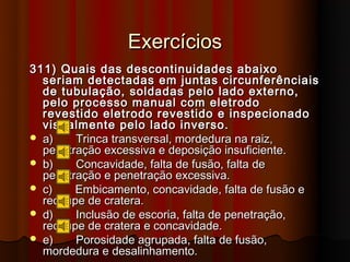 Exercícios
311) Quais das descontinuidades abaixo
  seriam detectadas em juntas circunferênciais
  de tubulação, soldadas pelo lado externo,
  pelo processo manual com eletrodo
  revestido eletrodo revestido e inspecionado
  visualmente pelo lado inverso.
 a)    Trinca transversal, mordedura na raiz,
  penetração excessiva e deposição insuficiente.
 b)    Concavidade, falta de fusão, falta de
  penetração e penetração excessiva.
 c)    Embicamento, concavidade, falta de fusão e
  rechupe de cratera.
 d)    Inclusão de escoria, falta de penetração,
  rechupe de cratera e concavidade.
 e)    Porosidade agrupada, falta de fusão,
  mordedura e desalinhamento.
 