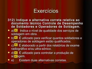 Exercícios
312) Indique a alternativa correta relativa ao
  documento técnico Controle de Desempenho
  de Soldadores e Operadores de Soldagem.
 a)     Indica o nível de qualidade dos serviços de
  soldagem em obra.
 b)    É utilizado para verificar quantos soldadores e
  operadores de soldagem estão qualificados.
 c)    É elaborado a partir dos relatórios de exame
  radiográfico e/ou ultra-sônico.
 d)    É utilizado para controlar a produção de
  soldagem.
 e)    Existem duas alternativas corretas.
 