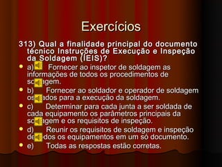 Exercícios
313) Qual a finalidade principal do documento
  técnico Instruções de Execução e Inspeção
  da Soldagem (ÍEIS)?
 a)    Fornecer ao inspetor de soldagem as
  informações de todos os procedimentos de
  soldagem.
 b)    Fornecer ao soldador e operador de soldagem
  os dados para a execução da soldagem.
 c)    Determinar para cada junta a ser soldada de
  cada equipamento os parâmetros principais da
  soldagem e os requisitos de inspeção.
 d)    Reunir os requisitos de soldagem e inspeção
  de todos os equipamentos em um só documento.
 e)    Todas as respostas estão corretas.
 
