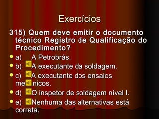 Exercícios
315) Quem deve emitir o documento
  técnico Registro de Qualificação do
  Procedimento?
 a)   A Petrobrás.
 b)   A executante da soldagem.
 c)   A executante dos ensaios
  mecânicos.
 d)   O inspetor de soldagem nível I.
 e)   Nenhuma das alternativas está
  correta.
 