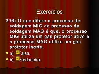Exercícios
316) O que difere o processo de
  soldagem MIG do processo de
  soldagem MAG é que, o processo
  MIG utiliza um gás protetor ativo e
  o processo MAG utiliza um gás
  protetor inerte.
 a) Falsa.
 b) Verdadeira.
 