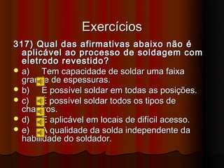 Exercícios
317) Qual das afirmativas abaixo não é
  aplicável ao processo de soldagem com
  eletrodo revestido?
 a)    Tem capacidade de soldar uma faixa
  grande de espessuras.
 b)    É possível soldar em todas as posições.
 c)    É possível soldar todos os tipos de
  chanfros.
 d)    É aplicável em locais de difícil acesso.
 e)    A qualidade da solda independente da
  habilidade do soldador.
 