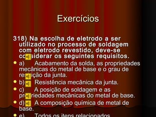 Exercícios

318) Na escolha de eletrodo a ser
  utilizado no processo de soldagem
  com eletrodo revestido, deve-se
  considerar os seguintes requisitos.
 a)     Acabamento da solda, as propriedades
  mecânicas do metal de base e o grau de
  restrição da junta.
 b)     Resistência mecânica da junta.
 c)     A posição de soldagem e as
  propriedades mecânicas do metal de base.
 d)     A composição química de metal de
  base.

 