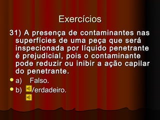 Exercícios
31) A presença de contaminantes nas
  superfícies de uma peça que será
  inspecionada por líquido penetrante
  é prejudicial, pois o contaminante
  pode reduzir ou inibir a ação capilar
  do penetrante.
 a) Falso.
 b) Verdadeiro.
 