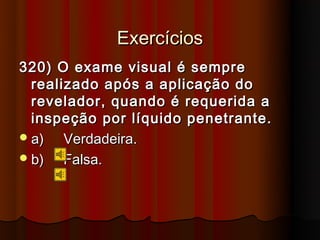 Exercícios
320) O exame visual é sempre
  realizado após a aplicação do
  revelador, quando é requerida a
  inspeção por líquido penetrante.
 a)   Verdadeira.
 b)   Falsa.
 
