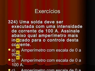 Exercícios
324) Uma solda deve ser
  executada com uma intensidade
  de corrente de 100 A. Assinale
  abaixo qual amperímetro mais
  indicado para o controle desta
  corrente.
 a)   Amperímetro com escala de 0 a
  90 A.
 b)   Amperímetro com escala de 0 a
  100 A.
 