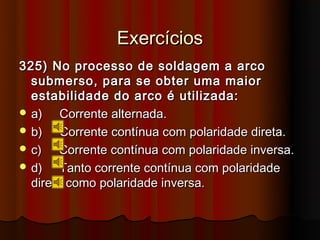 Exercícios
325) No processo de soldagem a arco
  submerso, para se obter uma maior
  estabilidade do arco é utilizada:
 a)    Corrente alternada.
 b)    Corrente contínua com polaridade direta.
 c)    Corrente contínua com polaridade inversa.
 d)    Tanto corrente contínua com polaridade
  direta como polaridade inversa.
 