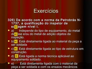 Exercícios
326) De acordo com a norma da Petrobrás N-
  1737, a qualificação do inspetor de
  soldagem nível I.
 a)    Independe do tipo de equipamento, do metal
  de base e/ou do metal de adição objetos da
  inspeção.
 b)    Está diretamente ligada ao material da peça a
  ser soldada
 c)    Está diretamente ligada ao tipo de estrutura em
  construção.
 d)    Está ligada a norma técnica aplicável ao
  equipamento soldado.
 e)     Está diretamente ligada com o material da
  peça a ser soldada e com os ensaios mecânicos
 