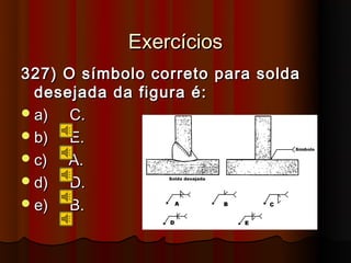 Exercícios
327) O símbolo correto para solda
  desejada da figura é:
 a)  C.
 b)  E.
 c)  A.
 d)  D.
 e)  B.
 