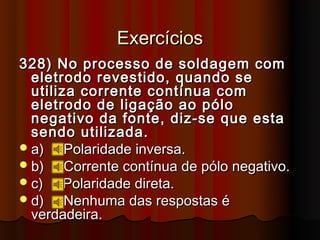 Exercícios
328) No processo de soldagem com
  eletrodo revestido, quando se
  utiliza corrente contínua com
  eletrodo de ligação ao pólo
  negativo da fonte, diz-se que esta
  sendo utilizada.
 a)    Polaridade inversa.
 b)    Corrente contínua de pólo negativo.
 c)    Polaridade direta.
 d)    Nenhuma das respostas é
  verdadeira.
 