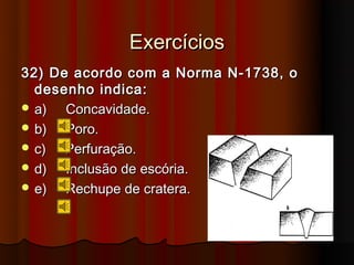 Exercícios
32) De acordo com a Norma N-1738, o
  desenho indica:
 a)  Concavidade.
 b)  Poro.
 c)  Perfuração.
 d)  Inclusão de escória.
 e)  Rechupe de cratera.
 