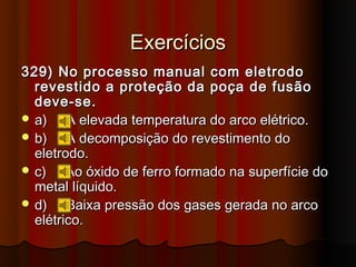 Exercícios
329) No processo manual com eletrodo
  revestido a proteção da poça de fusão
  deve-se.
 a)    A elevada temperatura do arco elétrico.
 b)    A decomposição do revestimento do
  eletrodo.
 c)    Ao óxido de ferro formado na superfície do
  metal líquido.
 d)    Baixa pressão dos gases gerada no arco
  elétrico.
 