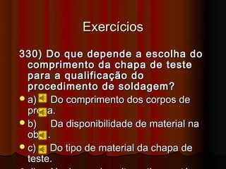 Exercícios
330) Do que depende a escolha do
  comprimento da chapa de teste
  para a qualificação do
  procedimento de soldagem?
 a)   Do comprimento dos corpos de
  prova.
 b)   Da disponibilidade de material na
  obra.
 c)   Do tipo de material da chapa de
  teste.
 