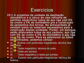 Exercícios
331) A projetista da unidade de destilação
  atmosférica e a vácuo de uma refinaria de
  petróleo especificou tubos de aço liga com 6%
  de cromo e 5% de molibdênio pra a construção
  da serpentina dos fornos. No almoxarifado já
  existem todos os materiais necessários para a
  construção destas unidades. Porém, em estoque,
  estão misturados tubos de aço carbono, aço liga
  com 5% de cromo e 5% de molibdênio e aço liga
  com 3% de cromo. Para se selecionar os tubos
  especificados, podemos utilizar:
 a)     Exame com partículas magnéticas, técnica dos
  eletrodos.
 b)     Teste magnético, técnica do yoke.
 c)     Teste por pontos.
 d)     Teste magnético e teste por pontos.
 e)      Exame com partículas magnéticas, técnica da
  bobina.
 