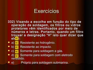 Exercícios
332) Visando a escolha em função do tipo de
  operação de soldagem, os filtros ou vidros
  protetores vêm identificados por meio de
  números e letras. Portanto, quando um filtro
  trouxer a designação “H” isto quer dizer que
  ele é:
 a)     Resistente ao hidrogênio.
 b)     Resistente ao impacto.
 c)    Somente para soldagem a gás.
 d)     Somente para soldagem com eletrodo
  revestido.
 e)     Próprio para soldagem submarina.
 