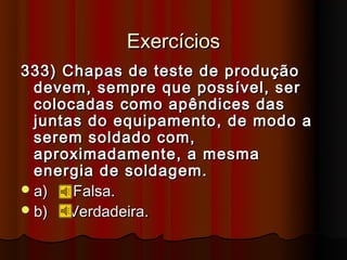 Exercícios
333) Chapas de teste de produção
  devem, sempre que possível, ser
  colocadas como apêndices das
  juntas do equipamento, de modo a
  serem soldado com,
  aproximadamente, a mesma
  energia de soldagem.
 a)   Falsa.
 b)   Verdadeira.
 