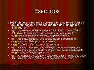 Exercícios
335) Indique a afirmativa correta em relação as normas
  de Qualificação de Procedimentos de Soldagem e
  Soldadores.
 a)    As normas ASME, section IX, API STD 1104 e AWS D
  1.1, são utilizadas na construção de vasos de pressão,
  caldeiras e estruturas metálicas, respectivamente.
 b)    Uma qualificação feita de acordo com uma norma,
  normalmente válida para outra norma.
 c)    Todas as afirmativas estão corretas.
 d)    Os requisitos para a qualificação de procedimento de
  soldadores e operadores de soldagem são determinados pela
  norma de qualificação aplicáveis.
 e)    O inspetor de soldagem especifica qual a norma que deve
  ser usada, baseando-se em sua experiência anterior.
 