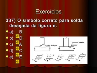 Exercícios
337) O símbolo correto para solda
  desejada da figura é:
 a)  B
 b)  D
 c)  A
 d)  C
 e)  E
 