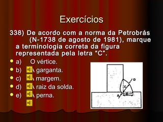 Exercícios
338) De acordo com a norma da Petrobrás
      (N-1738 de agosto de 1981), marque
  a terminologia correta da figura
  representada pela letra “C”.
 a)   O vértice.
 b)   A garganta.
 c)   A margem.
 d)   A raiz da solda.
 e)   A perna.
 