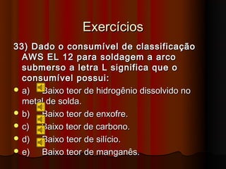Exercícios
33) Dado o consumível de classificação
  AWS EL 12 para soldagem a arco
  submerso a letra L significa que o
  consumível possui:
 a)  Baixo teor de hidrogênio dissolvido no
  metal de solda.
 b)  Baixo teor de enxofre.
 c)  Baixo teor de carbono.
 d)  Baixo teor de silício.
 e)  Baixo teor de manganês.
 