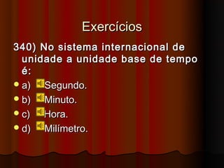 Exercícios
340) No sistema internacional de
  unidade a unidade base de tempo
  é:
 a)  Segundo.
 b)  Minuto.
 c)  Hora.
 d)  Milímetro.
 