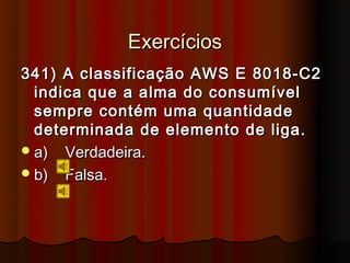 Exercícios
341) A classificação AWS E 8018-C2
  indica que a alma do consumível
  sempre contém uma quantidade
  determinada de elemento de liga.
 a) Verdadeira.
 b) Falsa.
 
