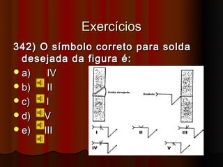 Exercícios
342) O símbolo correto para solda
  desejada da figura é:
 a)   IV
 b)   II
 c)   I
 d)  V
 e)  III
 