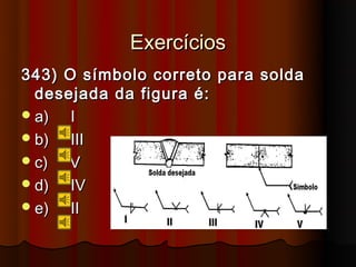 Exercícios
343) O símbolo correto para solda
  desejada da figura é:
 a)  I
 b)  III
 c)  V
 d)  IV
 e)  II
 