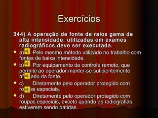 Exercícios
344) A operação de fonte de raios gama de
  alta intensidade, utilizadas em exames
  radiográficos.deve ser executada.
 a)    Pelo mesmo método utilizado no trabalho com
  fontes de baixa intensidade.
 b)    Por equipamento de controle remoto, que
  permite ao operador manter-se suficientemente
  afastado da fonte.
 c)    Diretamente pelo operador protegido com
  roupas especiais.
 d)    Diretamente pelo operador protegido com
  roupas especiais, exceto quando as radiografias
  estiverem sendo batidas.
 