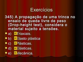 Exercícios
345) A propagação de uma trinca no
  ensaio de queda livre de peso
  (Drop-height test), considera o
  material sujeito a tensões.
 a)  Triaxiais.
 b)  Elasto plástica
 c)  Plásticas.
 d)  Elásticas.
 e)  Mecânica.
 
