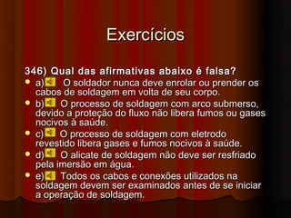 Exercícios

346) Qual das afirmativas abaixo é falsa?
 a)     O soldador nunca deve enrolar ou prender os
  cabos de soldagem em volta de seu corpo.
 b)    O processo de soldagem com arco submerso,
  devido a proteção do fluxo não libera fumos ou gases
  nocivos à saúde.
 c)    O processo de soldagem com eletrodo
  revestido libera gases e fumos nocivos à saúde.
 d)    O alicate de soldagem não deve ser resfriado
  pela imersão em água.
 e)    Todos os cabos e conexões utilizados na
  soldagem devem ser examinados antes de se iniciar
  a operação de soldagem.
 
