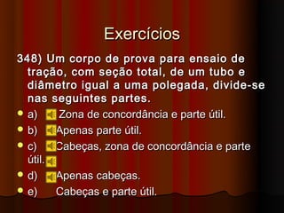 Exercícios
348) Um corpo de prova para ensaio de
  tração, com seção total, de um tubo e
  diâmetro igual a uma polegada, divide-se
  nas seguintes partes.
 a)    Zona de concordância e parte útil.
 b)    Apenas parte útil.
 c)    Cabeças, zona de concordância e parte
  útil.
 d)    Apenas cabeças.
 e)    Cabeças e parte útil.
 