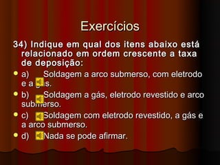 Exercícios
34) Indique em qual dos itens abaixo está
  relacionado em ordem crescente a taxa
  de deposição:
 a)    Soldagem a arco submerso, com eletrodo
  e a gás.
 b)    Soldagem a gás, eletrodo revestido e arco
  submerso.
 c)    Soldagem com eletrodo revestido, a gás e
  a arco submerso.
 d)    Nada se pode afirmar.
 