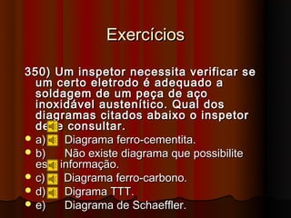 Exercícios

350) Um inspetor necessita verificar se
  um certo eletrodo é adequado a
  soldagem de um peça de aço
  inoxidável austenítico. Qual dos
  diagramas citados abaixo o inspetor
  deve consultar.
 a)    Diagrama ferro-cementita.
 b)    Não existe diagrama que possibilite
  esta informação.
 c)    Diagrama ferro-carbono.
 d)    Digrama TTT.
 e)    Diagrama de Schaeffler.
 