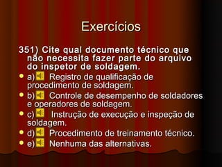 Exercícios
351) Cite qual documento técnico que
  não necessita fazer parte do arquivo
  do inspetor de soldagem.
 a)   Registro de qualificação de
  procedimento de soldagem.
 b)   Controle de desempenho de soldadores
  e operadores de soldagem.
 c)    Instrução de execução e inspeção de
  soldagem.
 d)   Procedimento de treinamento técnico.
 e)   Nenhuma das alternativas.
 