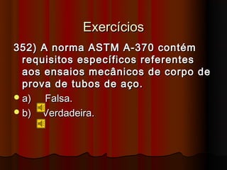 Exercícios
352) A norma ASTM A-370 contém
  requisitos específicos referentes
  aos ensaios mecânicos de corpo de
  prova de tubos de aço.
 a)  Falsa.
 b) Verdadeira.
 