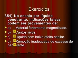 Exercícios
354) No ensaio por líquido
  penetrante, indicações falsas
  podem ser provenientes de:
 a)  Material fortemente magnetizado.
 b)  Cantos vivos.
 c)  Líquido com baixo efeito capilar.
 d)  Remoção inadequada de excesso de
  penetrante.
 